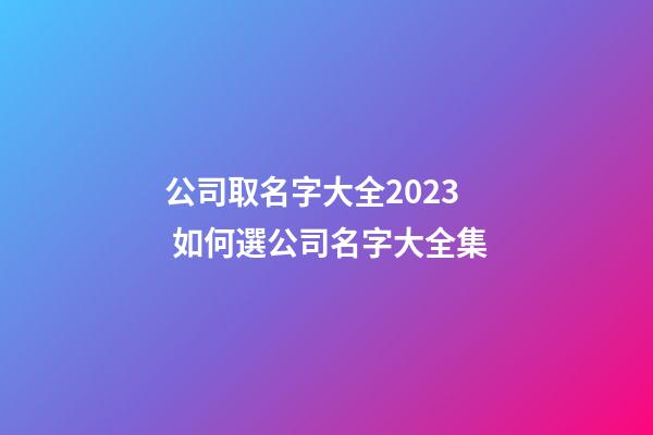 公司取名字大全2023 如何選公司名字大全集